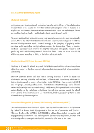 50 | K TO 12 TOOLKIT
Reference Guide for Teacher Educators, School Administrators, and Teachers
6.1.1 ADM for Elementary Pupils
Multigrade Instruction
At the elementary level, multigrade instruction is an alternative delivery of formal education
whereby there is one teacher for two, three or four different grade levels of students in a
single class. For instance, in remote areas where enrolment rate is low and uneven, classes
are combined such as Grades 1 and 2, Grades 3 and 4, and Grades 5 and 6.
To ensure quality of instruction, there are several approaches or strategies used in multigrade
classes. One is the differentiated instruction wherein teachers plan strategically to address
various learning needs of pupils. Another strategy is the groupings of pupils by ability
or mixed ability depending on the teacher’s purpose for instruction. There is also the
modular approach which involves dividing the curriculum into specific objectives and
producing associated learning materials in module form. These are made available to
children grouped according to ability or for independent self-study.
Modified In-School Off-School Approach (MISOSA)
Modified In School Off School Approach (MISOSA) frees the children from the confines
of the four corners of the classroom as it allows pupils to learn even while at home or in the
community.
MISOSA combines formal and non-formal learning activities to meet the needs for
classrooms, learning materials, and teachers. It likewise taps community resources for
instructional materials or sources of knowledge. Under MISOSA, a class of pupils is divided
into two groups. Group 1 goes to class for a period of time while the Group 2 learns at home
or in other learning venues such as a Barangay Hall learning through modules or performing
assigned tasks. At the end of one week, Group 1 spends time learning outside the school
while Group 2 attends formal classes. At certain times, the two groups are gathered in one
class to learn together as one group.
Instructional Management by Parents, the Community, and Teachers (IMPACT)
The extension of educational services beyond formal elementary education is also provided
by IMPACT or Instructional Management by Parents, the Community, and Teachers.
This was developed by SEAMEO INNOTECH to address high student population and
high percentage of dropouts. It is a management system where the parents, teachers and
community collaborate to provide the child with quality education at less costs.
 