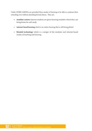 52 | K TO 12 TOOLKIT
Reference Guide for Teacher Educators, School Administrators, and Teachers
Under DORP, SARDOs are provided three modes of learning to be able to continue their
schooling even without attending formal classes. They are:
•	 modular system wherein students are given learning modules which they can
bring home for self-study
•	 internet-based learning which is an online learning that is still being piloted
•	 blended technology which is a merger of the modular and internet-based
modes of teaching and learning
 