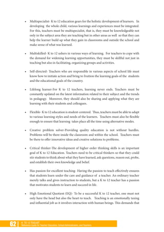 62 | K TO 12 TOOLKIT
Reference Guide for Teacher Educators, School Administrators, and Teachers
•	 Multispecialist- K to 12 education gears for the holistic development of learners. In
developing the whole child, various learnings and experiences must be integrated.
For this, teachers must be multispecialist, that is, they must be knowledgeable not
only in the subject area they are teaching but in other areas as well so that they can
help the learner build up what they gain in classrooms and outside the school and
make sense of what was learned.
•	 Multiskilled- K to 12 ushers in various ways of learning. For teachers to cope with
the demand for widening learning opportunities, they must be skillful not just in
teaching but also in facilitating, organizing groups and activities.
•	 Self-directed- Teachers who are responsible in various aspects of school life must
know how to initiate action and bring to fruition the learning goals of the students
and the educational goals of the country.
•	 Lifelong learner-For K to 12 teachers, learning never ends. Teachers must be
constantly updated on the latest information related to their subject and the trends
in pedagogy. Moreover, they should also be sharing and applying what they are
learning with their students and colleagues.
•	 Flexible- K to 12 education is student-centered. Thus, teachers must be able to adapt
to various learning styles and needs of the learners. Teachers must also be flexible
enough to ensure that learning takes place all the time using alternative modes.
•	 Creative problem solver-Providing quality education is not without hurdles.
Problems will be there inside the classroom and within the school. Teachers must
be there to offer innovative ideas and creative solutions to problems.
•	 Critical thinker-The development of higher order thinking skills is an important
goal of K to 12 Education. Teachers need to be critical thinkers so that they could
stir students to think about what they have learned, ask questions, reason out, probe,
and establish their own knowledge and belief.
•	 Has passion for excellent teaching- Having the passion to teach effectively ensures
that students learn under the care and guidance of a teacher. An ordinary teacher
merely talks and gives instruction to students, but a K to 12 teacher has a passion
that motivates students to learn and succeed in life.
•	 High Emotional Quotient (EQ)- To be a successful K to 12 teacher, one must not
only have the head but also the heart to teach. Teaching is an emotionally taxing
and influential job as it involves interaction with human beings. This demands that
 