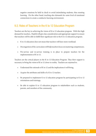| 63K TO 12 TOOLKIT
Reference Guide for Teacher Educators, School Administrators, and Teachers
negative emotions be held in check to avoid intimidating students, thus stunting
learning. On the other hand, teaching also demands for some level of emotional
connections to create a conducive learning environment.
9.2. Roles of Teachers in the K to 12 Education Program
Teachers are the key to achieving the vision of K to 12 education program. With this high
demand for teachers, DepEd will give due consideration and appropriate support to ensure
that teachers will be able to fulfill their significant role in the K to 12 education program.
•	 K to 12 education does not mean that teachers will have more workload.
•	 Decongestion of the curriculum will help teachers focus on mastering competencies.
•	 Pre-service and in-service training is in place to prepare teachers for the
implementation of K to 12.
Teachers are the critical players in the K to 12 Education Program. Thus their support is
necessary to bring the vision of K to 12 closer to reality. Teachers are enjoined to:
•	 Understand the rationale of K to 12 and the implications it will bring,
•	 Acquire the attributes and skills of a K to 12 teacher;
•	 Be prepared to implement K to 12 education program by participating in K to 12
orientations and trainings,
•	 Be able to explain K to 12 education program to stakeholders such as students,
parents, and members of the community.
 