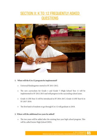 | 65K TO 12 TOOLKIT
Reference Guide for Teacher Educators, School Administrators, and Teachers
SECTION X: K TO 12 FREQUENTLY ASKED
QUESTIONS
1. When will the K to 12 program be implemented?
•	 Universal Kindergarten started in SY 2011-2012.
•	 The new curriculum for Grade 1 and Grade 7 (High School Year 1) will be
implemented in SY 2012-2013 and will progress in the succeeding school years.
•	 Grade 11 (HS Year 5) will be introduced in SY 2016-2017, Grade 12 (HS Year 6) in
SY 2017-2018.
•	 The first batch of students to go through K to 12 will graduate in 2018.
2. Where will the additional two years be added?
•	 The two years will be added after the existing four-year high school program. This
will be called Senior High School (SHS).
 
