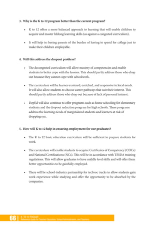 66 | K TO 12 TOOLKIT
Reference Guide for Teacher Educators, School Administrators, and Teachers
3. Why is the K to 12 program better than the current program?
•	 K to 12 offers a more balanced approach to learning that will enable children to
acquire and master lifelong learning skills (as against a congested curriculum).
•	 It will help in freeing parents of the burden of having to spend for college just to
make their children employable.
4. Will this address the dropout problem?
•	 The decongested curriculum will allow mastery of competencies and enable
students to better cope with the lessons. This should partly address those who drop
out because they cannot cope with schoolwork.
•	 The curriculum will be learner-centered, enriched, and responsive to local needs.
It will also allow students to choose career pathways that suit their interest. This
should partly address those who drop out because of lack of personal interest.
•	 DepEd will also continue to offer programs such as home schooling for elementary
students and the dropout reduction program for high schools. These programs
address the learning needs of marginalized students and learners at risk of
dropping out.
5. How will K to 12 help in ensuring employment for our graduates?
•	 The K to 12 basic education curriculum will be sufficient to prepare students for
work.
•	 The curriculum will enable students to acquire Certificates of Competency (COCs)
and National Certifications (NCs). This will be in accordance with TESDA training
regulations. This will allow graduates to have middle level skills and will offer them
better opportunities to be gainfully employed.
•	 There will be school-industry partnership for techvoc tracks to allow students gain
work experience while studying and offer the opportunity to be absorbed by the
companies.
 