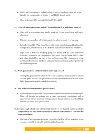 | 69K TO 12 TOOLKIT
Reference Guide for Teacher Educators, School Administrators, and Teachers
•	 CHED will be releasing its updated college readiness standards which will be the
basis for the competencies in Grades 11 and 12 (HS Years 5 and 6).
•	 These activities will be completed before SY 2016-2017.
14. What will happen to the curriculum? What subjects will be added and removed?
•	 There will be continuum from Kinder to Grade 12 and to technical and higher
education.
•	 The current curriculum will be decongested to allow for mastery of learning.
•	 InGrades11and12(HSYears5and6),coresubjectslikeMath,ScienceandEnglishwillbe
strengthened. Specializations in the students’ areas of interest will also be offered.
•	 Right now, a technical working group has formulated the new curriculum
framework, standards, and competencies for K to 12. Experts from CHED, TESDA,
and other stakeholders are part of this working group. The enhancement of the
curriculum framework, standards, and competencies continues as they go through
the validation process.
15. What specializations will be offered in senior high school?
•	 Among the specializations offered will be on academics, technical and vocational
courses, sports and arts. The specializations that schools offer will also be determined
by local needs and conditions and their capacity.
16. How will students choose their specializations?
•	 Students will undergo several assessments to determine their interests and strengths.
These will include an aptitude test, a career assessment examination, and an
occupational interest inventory for high schools. Results of these tests should help
students decide on their specialization.
17. Forseniorhighschool,whatwillhappenifmajorityofourstudentswanttospecialize
in agriculture and only one is interested to take math or academics? How will this
be accommodated?
•	 The areas of specialization in Senior High School will be offered according to the
resources available in a locality and the needs of students.
 