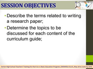SESSION OBJECTIVES
•Describe the terms related to writing
a research paper;
•Determine the topics to be
discussed for each content of the
curriculum guide;
Senior High School Teachers’ Training for the K to 12 Basic Education Program, DMMMSU-SLUC, May 28 to June 19, 2016
 