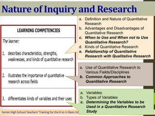 Nature of Inquiry and Research
Senior High School Teachers’ Training for the K to 12 Basic Education Program, DMMMSU-SLUC, May 28 to June 19, 2016
a. Definition and Nature of Quantitative
Research
b. Advantages and Disadvantages of
Quantitative Research
c. When to Use and When not to Use
Quantitative Research?
d. Kinds of Quantitative Research
e. Relationship of Quantitative
Research with Qualitative Research
a. Use of Quantitative Research to
Various Fields/Disciplines
b. Common Approaches to
Quantitative Research
a. Variables
b. Types of Variables
c. Determining the Variables to be
Used in a Quantitative Research
Study
 