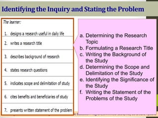 Identifying the Inquiry and Statingthe Problem
Senior High School Teachers’ Training for the K to 12 Basic Education Program, DMMMSU-SLUC, May 28 to June 19, 2016
a. Determining the Research
Topic
b. Formulating a Research Title
c. Writing the Background of
the Study
d. Determining the Scope and
Delimitation of the Study
e. Identifying the Significance of
the Study
f. Writing the Statement of the
Problems of the Study
 