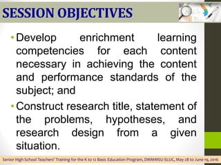 SESSION OBJECTIVES
•Develop enrichment learning
competencies for each content
necessary in achieving the content
and performance standards of the
subject; and
•Construct research title, statement of
the problems, hypotheses, and
research design from a given
situation.
Senior High School Teachers’ Training for the K to 12 Basic Education Program, DMMMSU-SLUC, May 28 to June 19, 2016
 