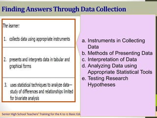 Finding AnswersThrough DataCollection
Senior High School Teachers’ Training for the K to 12 Basic Education Program, DMMMSU-SLUC, May 28 to June 19, 2016
a. Instruments in Collecting
Data
b. Methods of Presenting Data
c. Interpretation of Data
d. Analyzing Data using
Appropriate Statistical Tools
e. Testing Research
Hypotheses
 