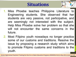 Situations
1. Miss Phoebe teaches Philippine Literature to
Engineering students. She observed that her
students are very passive, not participative, and
are seemingly not interested with the subject.
Help Miss Phoebe solve her problem so that she
will not encounter the same concerns in the
future.
2. Most Filipino youth nowadays no longer practice
some of our customs and traditions. Resolve the
issue by proposing a research study which aims
to promote Filipino customs and traditions to the
youth.
Senior High School Teachers’ Training for the K to 12 Basic Education Program, DMMMSU-SLUC, May 28 to June 19, 2016
 