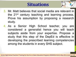 Situations
3. Mr. Matt believes that social media are relevant in
the 21st century teaching and learning process.
Prove his assumption by proposing a research
study.
4. As a Senior High School teacher, you are
considered a generalist hence you will teach
subjects aside from your expertise. Propose a
study that this step of the DepEd is effective in
developing the prescribed learning competencies
among the students in every SHS subject.
Senior High School Teachers’ Training for the K to 12 Basic Education Program, DMMMSU-SLUC, May 28 to June 19, 2016
 