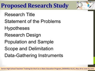 Proposed Research Study
Research Title
Statement of the Problems
Hypotheses
Research Design
Population and Sample
Scope and Delimitation
Data-Gathering Instruments
Senior High School Teachers’ Training for the K to 12 Basic Education Program, DMMMSU-SLUC, May 28 to June 19, 2016
 