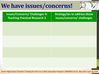 We have issues/concerns!
Senior High School Teachers’ Training for the K to 12 Basic Education Program, DMMMSU-SLUC, May 28 to June 19, 2016
Issues/Concerns/ Challenges in
Teaching Practical Research 2
Strategy/ies to address these
issues/concerns/ challenges
 