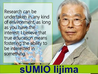 sUMIO Iijima
Research can be
undertaken in any kind
of environment, as long
as you have the
interest. I believe that
true education means
fostering the ability to
be interested in
something.
 