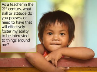 As a teacher in the
21st century, what
skill or attitude do
you possess or
need to have that
will effectively
foster my ability
to be interested
to things around
me?
 
