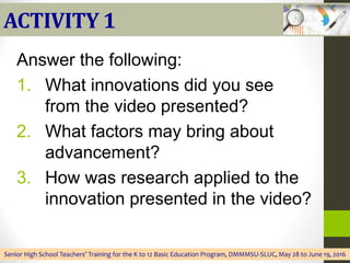ACTIVITY 1
Answer the following:
1. What innovations did you see
from the video presented?
2. What factors may bring about
advancement?
3. How was research applied to the
innovation presented in the video?
Senior High School Teachers’ Training for the K to 12 Basic Education Program, DMMMSU-SLUC, May 28 to June 19, 2016
 