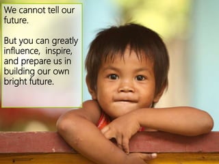 We cannot tell our
future.
But you can greatly
influence, inspire,
and prepare us in
building our own
bright future.
 