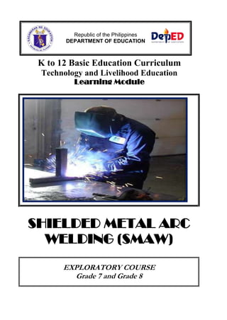 K to 12 Basic Education Curriculum
Technology and Livelihood Education
Learning Module
SHIELDED METAL ARC
WELDING (SMAW)
EXPLORATORY COURSE
Grade 7 and Grade 8
Republic of the Philippines
DEPARTMENT OF EDUCATION
 