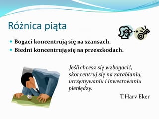 Różnica piątaBogaci koncentrują się na szansach. Biedni koncentrują się na przeszkodach.    Jeśli chcesz się wzbogacić, skoncentruj się na zarabianiu, utrzymywaniu i inwestowaniu pieniędzy.T.HarvEker