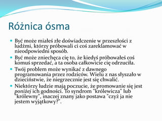 Różnica ósmaByć może miałeś złe doświadczenie w przeszłości z ludźmi, którzy próbowali ci coś zareklamować w nieodpowiedni sposób.Być może zniechęca cię to, że kiedyś próbowałeś coś komuś sprzedać, a ta osoba całkowicie cię odrzuciła.Twój problem może wynikać z dawnego programowania przez rodziców. Wielu z nas słyszało w dzieciństwie, że niegrzecznie jest się chwalić.Niektórzy ludzie mają poczucie, że promowanie się jest poniżej ich godności. To syndrom "królewicza" lub "królewny", inaczej znany jako postawa "czyż ja nie jestem wyjątkowy?".