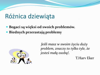 Różnica dziewiątaBogaci są więksi od swoich problemów. Biednych przerastają problemy    Jeśli masz w swoim życiu duży problem, znaczy to tylko tyle, że jesteś małą osobą!.T.HarvEker