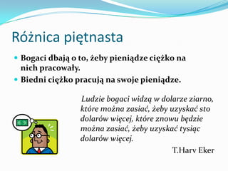 Różnica piętnastaBogaci dbają o to, żeby pieniądze ciężko na nich pracowały. Biedni ciężko pracują na swoje pieniądze.    Ludzie bogaci widzą w dolarze ziarno, które można zasiać, żeby uzyskać sto dolarów więcej, które znowu będzie można zasiać, żeby uzyskać tysiąc dolarów więcej.T.HarvEker