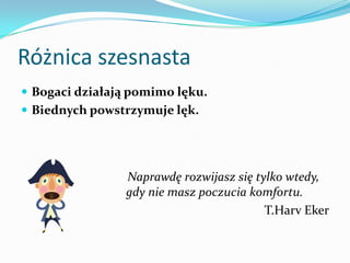 Różnica szesnastaBogaci działają pomimo lęku. Biednych powstrzymuje lęk.    Naprawdę rozwijasz się tylko wtedy, gdy nie masz poczucia komfortu.T.HarvEker