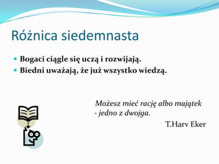 Różnica siedemnastaBogaci ciągle się uczą i rozwijają. Biedni uważają, że już wszystko wiedzą.    Możesz mieć rację albo majątek - jedno z dwojga.T.HarvEker