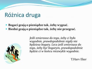 Różnica drugaBogaci grają o pieniądze tak, żeby wygrać. Biedni grają o pieniądze tak, żeby nie przegrać.    Jeśli zmierzasz do tego, żeby ci było wygodnie, prawdopodobnie nigdy nie będziesz bogaty. Lecz jeśli zmierzasz do tego, żeby być bogatym, prawdopodobnie będzie ci w końcu niezwykle wygodnie.T.HarvEker