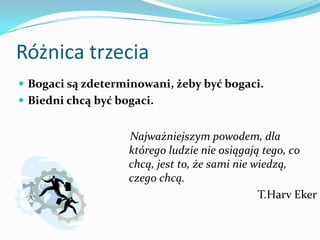 Różnica trzeciaBogaci są zdeterminowani, żeby być bogaci. Biedni chcą być bogaci.    Najważniejszym powodem, dla którego ludzie nie osiągają tego, co chcą, jest to, że sami nie wiedzą, czego chcą.T.HarvEker
