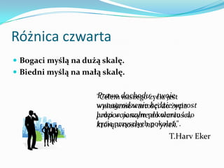 Różnica czwartaBogaci myślą na dużą skalę. Biedni myślą na małą skalę.    Prawo dochodu - twoje wynagrodzenie będzie wprost proporcjonalne do wartości, którą wnosisz na rynek.T.HarvEker"Celem naszego życia jest wniesienie wartości do życia ludzi w naszym pokoleniu i do życia przyszłych pokoleń".