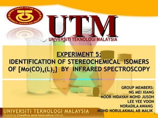GROUP MEMBERS: NG MEI XIANG NOOR HIDAYAH MOHD JUSOH LEE YEE VOON NORADILA AWANG  MOHD NORULAKMAL AB MALIK  EXPERIMENT 5: IDENTIFICATION OF STEREOCHEMICAL  ISOMERS OF [Mo(CO) 4 (L) 2 ]  BY  INFRARED SPECTROSCOPY 
