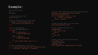 #!/usr/bin/env bash
##
## HEADER
# Include other bash file
source helper.sh
# Read a file and execute line by line
for server in $(cat servers.txt); do
echo "Server Info: ${server} n"
done
# Ask for confirmation
read -p "You need choice?" yn
case $yn in
[yY] | [yY][Ee][Ss] )
# YOUR YES CODE HERE
;;
[nN] | [nN][Oo] )
# YOUR NO CODE HERE
;;
* ) echo "Please answer yes or no.";;
Esac
# Create File/Directory if not Exists
[ ! -f /tmp/testfile.log ] && touch /tmp/testfile.log
[ ! -d /tmp/mydir ] && mkdir -p /tmp/mydir
# If not active node version 8 then activate using nvm
NVM=https://raw.githubusercontent.com/nvm-
sh/nvm/v0.38.0/install.sh
if [ -x "$(command -v nvm)" ]; then
sh -c "$(curl -fsSL $NVM)"
source ~/.profile
fi
# finds out where bash is on your system
Whereisbash=$(whereis bash)
# Check command executed or not
<command-here>
if [ $? -eq 0 ]; then
echo OK
else
echo FAIL
Fi
# Check profile data on execution time
start=$(date +%s)
# YOUR NO CODE HERE
end=$(date +%s)
echo "Elapsed Time: $(($end-$start)) seconds"
Example:
 