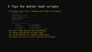 (1) Always start with a shebang with header description
#!/usr/bin/env bash
##
## DESCRIPTION: [Description]
## AUTHOR: [Author]
## DATE: [XX_XX_XXXX.XX_XX_XX]
## VERSION: [Version]
## USAGE: [Usage]
##
NOTE:
# How To Start A shebang
#!/bin/sh [For sh scripting]
#!/bin/bash [For bash scripting]
#!/usr/bin/perl [For perl programming]
#!/bin/awk -f [For awk scripting]
#!/usr/bin/env bash [For more portable than #!/bin/bash]
(2) Start debug options when developing
(3) Create descriptive variable names
(4) Use $(command) for command substitution
(5) Before you exit on error describe the problem
5 Tips for better bash scripts
 