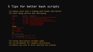 (1) Always start with a shebang with header description
(2) Start debug options when developing
SHORTFORM FULLFORM DESCRIPTION
set -f set -o noglob Disable file name generation using metacharacters (globbing).
set –v set -o verbose Prints shell input lines as they are read.
set –x set -o xtrace Print command traces before executing command.
set -o pipefail Return the exit status of the last command piped command
set -u set -o nounset Exit if an unsed variable is used
set –e set -o errexit let script exit if a command fails
set -n dry run shell script commands
Usage:
#!/usr/bin/env bash
set -o errexit
set -o nounset
set -o pipefail
OR
#!/usr/bin/env bash
set -xv # this line will enable debug
# --- YOUR CODE HERE --- #
set +xv # this line will disable debug
(3) Create descriptive variable names
(4) Use $(command) for command substitution
(5) Before you exit on error describe the problem
5 Tips for better bash scripts
 