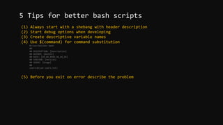 (1) Always start with a shebang with header description
(2) Start debug options when developing
(3) Create descriptive variable names
(4) Use $(command) for command substitution
#!/usr/bin/env bash
##
## DESCRIPTION: [Description]
## AUTHOR: [Author]
## DATE: [XX_XX_XXXX.XX_XX_XX]
## VERSION: [Version]
## USAGE: [Usage]
##
users=$(cat users.txt)
(5) Before you exit on error describe the problem
5 Tips for better bash scripts
 