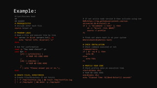 #!/usr/bin/env bash
##
## HEADER
# PREREQUISITES
# Include other bash file
source helper.sh
# PROGRAM LOGIC
# Read a file and execute line by line
for server in $(cat servers.txt); do
echo "Server Info: ${server} n"
done
# Ask for confirmation
read -p "You need choice?" yn
case $yn in
[yY] | [yY][Ee][Ss] )
# YOUR YES CODE HERE
;;
[nN] | [nN][Oo] )
# YOUR NO CODE HERE
;;
* ) echo "Please answer yes or no.";;
esac
# CREATE FILES, DIRECTORIES
# Create File/Directory if not Exists
[ ! -f /tmp/testfile.log ] && touch /tmp/testfile.log
[ ! -d /tmp/mydir ] && mkdir -p /tmp/mydir
# If not active node version 8 then activate using nvm
NVM=https://raw.githubusercontent.com/nvm-
sh/nvm/v0.38.0/install.sh
if [ -x "$(command -v nvm)" ]; then
sh -c "$(curl -fsSL $NVM)"
source ~/.profile
fi
# finds out where bash is on your system
Whereisbash=$(whereis bash)
# CHECK INSTALLATION
# Check command executed or not
<command-here>
if [ $? -eq 0 ]; then
echo OK
else
echo FAIL
Fi
# PROFILE YOUR CODE
# Check profile data on execution time
start=$(date +%s)
# YOUR NO CODE HERE
end=$(date +%s)
echo "Elapsed Time: $(($end-$start)) seconds"
Example:
 