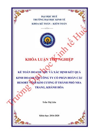 ĐẠI HỌC HUẾ
TRƯỜNG ĐẠI HỌC KINH TẾ
KHOA KẾ TOÁN – KIỂM TOÁN
--------------
KHÓA LUẬN TỐT NGHIỆP
KẾ TOÁN DOANH THU VÀ XÁC ĐỊNH KẾT QUẢ
KINH DOANH TẠI CÔNG TY CỔ PHẦN HOÀN CẦU
RESORT VỊNH KIM CƯƠNG Ở THÀNH PHỐ NHA
TRANG, KHÁNH HÒA
Trần Thị Liên
Khóa học: 2016-2020
T
r
ư
ờ
n
g
Đ
ạ
i
h
ọ
c
K
i
n
h
t
ế
H
u
ế
 