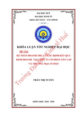 ĐẠI HỌC HUẾ
ĐẠI HỌC KINH TẾ
KHOA KẾ TOÁN – TÀI CHÍNH
-----  -----
KHÓA LUẬN TỐT NGHIỆP ĐẠI HỌC
ĐỀ TÀI:
KẾ TOÁN DOANH THU VÀ XÁC ĐỊNH KẾT QUẢ
KINH DOANH TẠI CÔNG TY CỔ PHẦN XÂY LẮP
VÀ THƯƠNG MẠI AN BẢO
TRẦN THỊ TUYẾN
KHÓA HỌC: 2016 - 2020
T
r
ư
ơ
̀
n
g
Đ
a
̣
i
h
o
̣
c
K
i
n
h
t
ê
́
H
u
ê
́
 