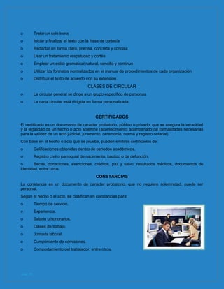 pág. 10
o Tratar un solo tema
o Iniciar y finalizar el texto con la frase de cortesía
o Redactar en forma clara, precisa, concreta y concisa
o Usar un tratamiento respetuoso y cortés
o Emplear un estilo gramatical natural, sencillo y continuo
o Utilizar los formatos normalizados en el manual de procedimientos de cada organización
o Distribuir el texto de acuerdo con su extensión.
CLASES DE CIRCULAR
o La circular general se dirige a un grupo específico de personas
o La carta circular está dirigida en forma personalizada.
CERTIFICADOS
El certificado es un documento de carácter probatorio, público o privado, que se asegura la veracidad
y la legalidad de un hecho o acto solemne (acontecimiento acompañado de formalidades necesarias
para la validez de un acto judicial, juramento, ceremonia, norma y registro notarial).
Con base en el hecho o acto que se prueba, pueden emitirse certificados de:
o Calificaciones obtenidas dentro de periodos académicos.
o Registro civil o parroquial de nacimiento, bautizo o de defunción.
o Becas, donaciones, exenciones, créditos, paz y salvo, resultados médicos, documentos de
identidad, entre otros.
CONSTANCIAS
La constancia es un documento de carácter probatorio, que no requiere solemnidad, puede ser
personal.
Según el hecho o el acto, se clasifican en constancias para:
o Tiempo de servicio.
o Experiencia.
o Salario u honorarios.
o Clases de trabajo.
o Jornada laboral.
o Cumplimiento de comisiones.
o Comportamiento del trabajador, entre otros.
 