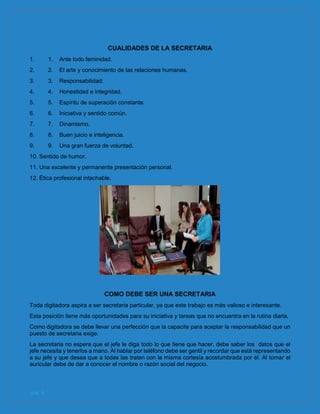pág. 4
CUALIDADES DE LA SECRETARIA
1. 1. Ante todo feminidad.
2. 2. El arte y conocimiento de las relaciones humanas.
3. 3. Responsabilidad.
4. 4. Honestidad e integridad.
5. 5. Espíritu de superación constante.
6. 6. Iniciativa y sentido común.
7. 7. Dinamismo.
8. 8. Buen juicio e inteligencia.
9. 9. Una gran fuerza de voluntad.
10. Sentido de humor.
11. Una excelente y permanente presentación personal.
12. Ética profesional intachable.
COMO DEBE SER UNA SECRETARIA
Toda digitadora aspira a ser secretaria particular, ya que este trabajo es más valioso e interesante.
Esta posición tiene más oportunidades para su iniciativa y tareas que no encuentra en la rutina diaria.
Como digitadora se debe llevar una perfección que la capacite para aceptar la responsabilidad que un
puesto de secretaria exige.
La secretaria no espera que el jefe le diga todo lo que tiene que hacer, debe saber los datos que el
jefe necesita y tenerlos a mano. Al hablar por teléfono debe ser gentil y recordar que está representando
a su jefe y que desea que a todas las traten con la misma cortesía acostumbrada por él. Al tomar el
auricular debe de dar a conocer el nombre o razón social del negocio.
 