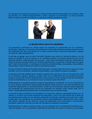 pág. 5
La secretaria por el puesto que ocupa oye y conoce muchos asuntos relacionados con el negocio, debe
ser discreta y no confiarlos absolutamente a nadie ni siquiera a sus familiares, en caso de hacerlo
faltaría al sigilo de perder la confianza y si pierde la confianza perderá el puesto.
LA SECRETARIA EJECUTIVA MODERNA
Los escenarios económicos en donde operan las empresas se caracterizan por ser proactivos,
cambiantes, retadores, con grandes oportunidades en donde salen adelante aquellas empresas que se
han preparado para ello, que cuentan con un buen recurso humano, ejecutivos capacitados, capaces
de actuar en estas características.
A todo ello se agrega, como lo indica Fernando Vigorena, que vivimos un cambio de época y no una
época de cambios lo que se traduce en un verdadero proceso de anorexia estructural que vive la
empresa moderna, externalización de funciones medio hacia proveedores externos, estructuras en
redes, el pasa de mercados masivos a mercados segmentados y en general un ambiente poco propicio
para “hacer carrera laboral”, en empresas con estructuras desmontables, descartables, transportables,
desechables y hasta virtuales que están en permanente cambio.
En este contexto el trabajo de secretaria tradicional pasa a construir pieza de museo y surge una nueva
actividad, la de una secretaria, asistente Emprendedora, una profesión de apoyo a la gestión.
La gerencia ante esta realidad de los cambios, grandes retos que hoy se dan en los escenarios, más
en un turbulento, agresivo, riesgoso, se debe contar con la colaboración de una secretaria ejecutiva,
proactiva, que permita transitar exitosamente en este proceso se hace necesario cada vez más adquirir
nuevos conocimientos, en un mundo en el que se maneja mucha información.
Definitivamente, la secretaria ejecutiva moderna desempeña en el presente un rol muy importante en
pro de la eficacia, rendimiento, productividad del gerente. Debe contar con una serie de atributos que
le permitan desempeñar su rol proactivamente, cumplir con sus funciones, ante las nuevas exigencias
que demandan las organizaciones que se han propuesto ser exitosas, poder cumplir éstas con su
misión, desempeñarse adecuadamente en los escenarios que el presente exige.
A todo ello se debe considerar en la actualidad lo que aporta por ejemplo,mujeresdeempresas.com, en
relación a un tópico que muchas empresas han descuidado, como es el concerniente que al igual que
las organizaciones exigen de sus directivos capacidad de liderazgo, habilidad para comunicar y visión
a largo plazo, las secretarias van asumiendo nuevas responsabilidades y abandonando otras. Sobre
todo desde mediados de los años 90, cuando las tecnologías de la información y comunicación
sacudieron hasta sus cimientos una serie de conceptos de la gestión empresarial.
Definitivamente es valioso cuando se indica, que una secretaria es una colaboradora inmediata de un
centro de gestión, con un conocimiento cabal de las actividades de su jefe y del sector en que trabaja,
 
