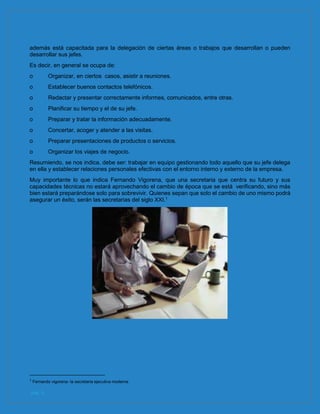 pág. 6
además está capacitada para la delegación de ciertas áreas o trabajos que desarrollan o pueden
desarrollar sus jefes.
Es decir, en general se ocupa de:
o Organizar, en ciertos casos, asistir a reuniones.
o Establecer buenos contactos telefónicos.
o Redactar y presentar correctamente informes, comunicados, entre otras.
o Planificar su tiempo y el de su jefe.
o Preparar y tratar la información adecuadamente.
o Concertar, acoger y atender a las visitas.
o Preparar presentaciones de productos o servicios.
o Organizar los viajes de negocio.
Resumiendo, se nos indica, debe ser: trabajar en equipo gestionando todo aquello que su jefe delega
en ella y establecer relaciones personales efectivas con el entorno interno y externo de la empresa.
Muy importante lo que indica Fernando Vigorena, que una secretaria que centra su futuro y sus
capacidades técnicas no estará aprovechando el cambio de época que se está verificando, sino más
bien estará preparándose solo para sobrevivir. Quienes sepan que solo el cambio de uno mismo podrá
asegurar un éxito, serán las secretarias del siglo XXI.1
1
Fernando vigorena- la secretaria ejecutiva moderna
 