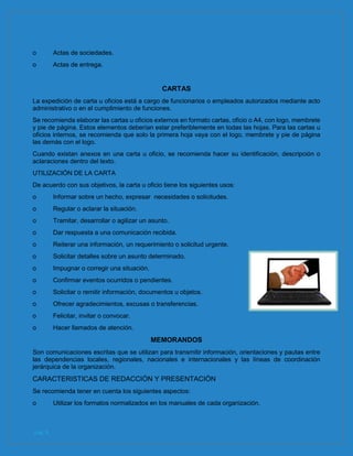 pág. 8
o Actas de sociedades.
o Actas de entrega.
CARTAS
La expedición de carta u oficios está a cargo de funcionarios o empleados autorizados mediante acto
administrativo o en el cumplimiento de funciones.
Se recomienda elaborar las cartas u oficios externos en formato cartas, oficio o A4, con logo, membrete
y pie de página. Estos elementos deberían estar preferiblemente en todas las hojas. Para las cartas u
oficios internos, se recomienda que solo la primera hoja vaya con el logo, membrete y pie de página
las demás con el logo.
Cuando existan anexos en una carta u oficio, se recomienda hacer su identificación, descripción o
aclaraciones dentro del texto.
UTILIZACIÓN DE LA CARTA
De acuerdo con sus objetivos, la carta u oficio tiene los siguientes usos:
o Informar sobre un hecho, expresar necesidades o solicitudes.
o Regular o aclarar la situación.
o Tramitar, desarrollar o agilizar un asunto.
o Dar respuesta a una comunicación recibida.
o Reiterar una información, un requerimiento o solicitud urgente.
o Solicitar detalles sobre un asunto determinado.
o Impugnar o corregir una situación.
o Confirmar eventos ocurridos o pendientes.
o Solicitar o remitir información, documentos u objetos.
o Ofrecer agradecimientos, excusas o transferencias.
o Felicitar, invitar o convocar.
o Hacer llamados de atención.
MEMORANDOS
Son comunicaciones escritas que se utilizan para transmitir información, orientaciones y pautas entre
las dependencias locales, regionales, nacionales e internacionales y las líneas de coordinación
jerárquica de la organización.
CARACTERISTICAS DE REDACCIÓN Y PRESENTACIÓN
Se recomienda tener en cuenta los siguientes aspectos:
o Utilizar los formatos normalizados en los manuales de cada organización.
 