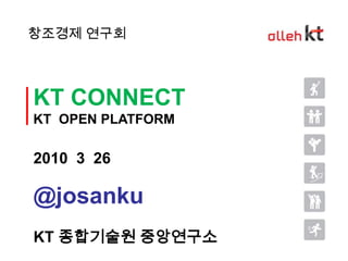 창조경제 연구회 KT CONNECT KT  OPEN PLATFORM 2010  3  26 @josanku KT 종합기술원 중앙연구소 