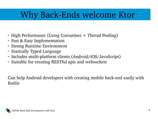 8
Why Back­Ends welcome Ktor
Mobile Back­End Development with Ktor
✔
High Performance (Using Coroutines + Thread Pooling)
✔
Fast & Easy Implementation
✔
Strong Runtime Environment
✔
Statically Typed Language
✔
Includes multi­platform clients (Android/iOS/JavaScript)
✔
Suitable for creating RESTful apis and websockets
Can help Android developers with creating mobile back­end easily with 
Kotlin
 