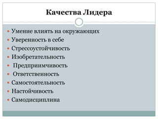 Качества Лидера

 Умение влиять на окружающих
 Уверенность в себе
 Стрессоустойчивость
 Изобретательность
 Предприимчивость
 Ответственность
 Самостоятельность
 Настойчивость
 Самодисциплина
 