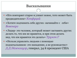 Высказывания

 «Кто повторяет старое и узнает новое, тото может быть
  предводителем» Конфуций
 «Хотите подчинить себе других -начинайте с себя»
  Вовенарг
 «Лидер- это человек, который может заставить других
 делать то, что им не нравится, и при этом делать
 вид, что им нравится это делать» Трумэн Г
 «Нельзя управлять людьми с помощью
  подзатыльников- это нападение, а не руководство»
 Д.Д.Эйзенхауэр, генерал, 34 й президент США
 