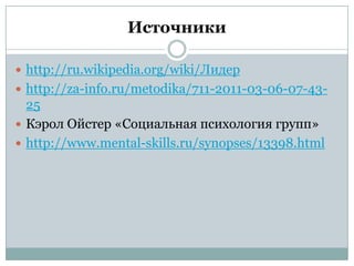 Источники

 http://ru.wikipedia.org/wiki/Лидер
 http://za-info.ru/metodika/711-2011-03-06-07-43-
  25
 Кэрол Ойстер «Социальная психология групп»
 http://www.mental-skills.ru/synopses/13398.html
 