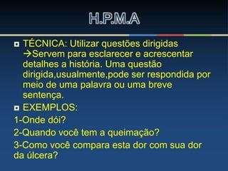 H.P.M.A
 TÉCNICA: Utilizar questões dirigidas
Servem para esclarecer e acrescentar
detalhes a história. Uma questão
dirigida,usualmente,pode ser respondida por
meio de uma palavra ou uma breve
sentença.
 EXEMPLOS:
1-Onde dói?
2-Quando você tem a queimação?
3-Como você compara esta dor com sua dor
da úlcera?
 