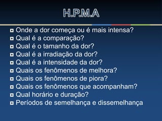  Onde a dor começa ou é mais intensa?
 Qual é a comparação?
 Qual é o tamanho da dor?
 Qual é a irradiação da dor?
 Qual é a intensidade da dor?
 Quais os fenômenos de melhora?
 Quais os fenômenos de piora?
 Quais os fenômenos que acompanham?
 Qual horário e duração?
 Períodos de semelhança e dissemelhança
H.P.M.A
 
